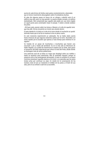 162
punta de cada brizna de hierba caían gotas constantemente y observaba
que al menor movimiento descargaban sobre él verdaderas duchas.
Al cabo dio algunos pasos en busca de un refugio y advirtió ante él un
edificio muy alto, pero no muy grande. La puerta estaba cerrada y el edificio
deshabitado. Nils comprendió que aquello sólo podía ser una torre erigida
en aquel punto para contemplar mejor el paisaje. Y volvió a donde estaban
los patos.
—Mi buen pato, ponme sobre tus lomos y llévame a lo alto de aquella torre
que hay allá. Tal vez encuentre un rincón seco donde dormir.
El pato obedeció y lo dejó en lo alto de la torre donde el muchacho se quedó
dormido hasta que el sol de la mañana le dio en pleno rostro.
En este momento experimentó un sobresalto. No se había dado cuenta
hasta entonces de que algunos visitantes subían por la torre. Ascendían con
tanta rapidez por la escalera que apenas si tuvo tiempo para meterse en un
agujero.
Se trataba de un grupo de muchachas y muchachos que hacían una
excursión a pie a través del Jemtland. Ya en lo más alto se felicitaron de
haber llegado a la ciudad de Oestersund la víspera por la tarde, para gozar
al amanecer del bello espectáculo que ofrece la vista del Fróso, desde donde
se distinguen más de veinte poblaciones.
Una jovencita sacó de su bolsa un mapa que desplegó sobre sus rodillas y
todos se sentaron para examinarlo. Nils se mostraba inquieto, porque su
presencia allí se iba prolongando demasiado. El pato no vendría en su busca
mientras estuviesen aquellas jóvenes en la torre, y no ignoraba que los patos
tenían prisa por continuar su viaje. En medio de la conversación de los
turistas creyó oír por un momento el chillido de los patos y el batir de sus
alas; pero no se atrevió a salir de su escondite.
 