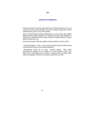 163
XXII
LEYENDAS DE HERJEDALEN
Cuando, al partir los turistas, pudo Nils mirar en todas direcciones, no vio el
menor rastro de los patos silvestres. No venía a buscarle ningún pato. Llamó
repetidas veces, pero en vano. No concebía
que los patos hubieran podido abandonarlo; si, acaso, temía que hubiera
podido ocurrirles alguna desgracia. Se devanaba los sesos para imaginar un
medio que le permitiera unirse a ellos, cuando, de repente, Bataki, el cuervo,
abatió el vuelo junto a él.
Jamás pudo imaginar Nils que pudiese saludar a Bataki con tanto cariño.
—Mi querido Bataki —le dijo—, ¡qué suerte que hayas venido! ¿Podrías darme
noticias del pato blanco y de los patos silvestres?
—Precisamente vengo de su parte —contestó Bataki—. Okka había
descubierto la presencia de un cazador y no se ha atrevido a venir en tu
busca. Me ha encargado que te conduzca a donde están los amigos. Sube
sobre mis espaldas, y dentro de un instante estaremos con ellos.
 