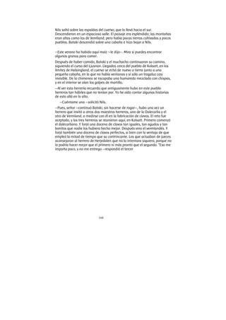 164
Nils saltó sobre las espaldas del cuervo, que lo llevó hacia el sur.
Descendieron en un espacioso valle. El paisaje era espléndido; las montañas
eran altas como las de Jemtland; pero había pocas tierras cultivadas y pocos
pueblos. Bataki descendió sobre una cabaña e hizo bajar a Nils.
—Este verano ha habido aquí maíz —le dijo—. Mira si puedes encontrar
algunos granos para comer.
Después de haber comido, Bataki y el muchacho continuaron su camino,
siguiendo el curso del Ljusnan. Llegados cerca del pueblo de Kolsatt, en los
límites de Halsingland, el cuervo se echó de nuevo a tierra junto a una
pequeña cabaña, en la que no había ventanas y sí sólo un tragaluz casi
invisible. De la chimenea se escapaba una humareda mezclada con chispas,
y en el interior se oían los golpes de martillo.
—Al ver esta herrería recuerdo que antiguamente hubo en este pueblo
herreros tan hábiles que no tenían par. Yo he oído contar algunas historias
de esto allá en lo alto.
—Cuéntame una —solicitó Nils.
—Pues, señor —continuó Bataki, sin hacerse de rogar—, hubo una vez un
herrero que invitó a otros dos maestros herreros, uno de la Dalecarlia y el
otro de Vermland, a medirse con él en la fabricación de clavos. El reto fue
aceptado, y los tres herreros se reunieron aquí, en Kolsatt. Primero comenzó
el dalecarliano. Y forjó una docena de clavos tan iguales, tan agudos y tan
bonitos que nadie los hubiera hecho mejor. Después vino el vermlandés. Y
forjó también una docena de clavos perfectos, si bien con la ventaja de que
empleó la mitad de tiempo que su contrincante. Los que actuaban de jueces
aconsejaron al herrero de Herjedalen que no lo intentara siquiera, porque no
lo podría hacer mejor que el primero ni más pronto que el segundo. “Eso me
importa poco, y no me entrego —respondió el tercer
 