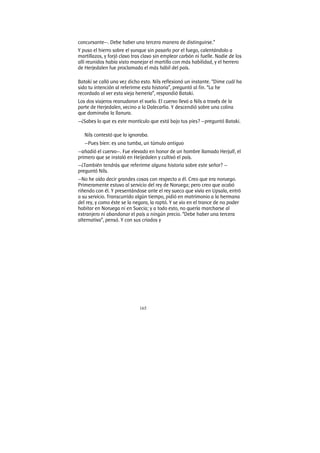 165
concursante—. Debe haber una tercera manera de distinguirse.”
Y puso el hierro sobre el yunque sin pasarlo por el fuego, calentándolo a
martillazos, y forjó clavo tras clavo sin emplear carbón ni fuelle. Nadie de los
allí reunidos había visto manejar el martillo con más habilidad, y el herrero
de Herjedalen fue proclamado el más hábil del país.
Bataki se calló una vez dicho esto. Nils reflexionó un instante. “Dime cuál ha
sido tu intención al referirme esta historia”, preguntó al fin. “La he
recordado al ver esta vieja herrería”, respondió Bataki.
Los dos viajeros reanudaron el vuelo. El cuervo llevó a Nils a través de la
parte de Herjedalen, vecino a la Dalecarlia. Y descendió sobre una colina
que dominaba la llanura.
—¿Sabes lo que es este montículo que está bajo tus pies? —preguntó Bataki.
Nils contestó que lo ignoraba.
—Pues bien: es una tumba, un túmulo antiguo
—añadió el cuervo—. Fue elevado en honor de un hombre llamado Herjulf, el
primero que se instaló en Heijedalen y cultivó el país.
—¿También tendrás que referirme alguna historia sobre este señor? —
preguntó Nils.
—No he oído decir grandes cosas con respecto a él. Creo que era noruego.
Primeramente estuvo al servicio del rey de Noruega; pero creo que acabó
riñendo con él. Y presentándose ante el rey sueco que vivía en Upsala, entró
a su servicio. Transcurrido algún tiempo, pidió en matrimonio a la hermana
del rey, y como éste se la negara, la raptó. Y se vio en el trance de no poder
habitar en Noruega ni en Suecia; y a todo esto, no quería marcharse al
extranjero ni abandonar el país a ningún precio. “Debe haber una tercera
alternativa”, pensó. Y con sus criados y
 