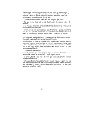 166
sus tesoros se puso en marcha hacia el norte, a través de la Dalecarlia,
hasta que llegó a los grandes desiertos que existían en los confines de esta
provincia. Detuvo su marcha, construyó una casa, removió la tierra y se
convirtió en el primer habitante de este país.
Al oír esta última historia quedó Nils más intrigado que nunca.
—¿Por qué no me dices cuál ha sido tu intención al referirme esto? — le
preguntó.
En un principio Bataki no contestó nada, limitándose a mover y remover la
cabeza y entornando los ojos.
—Bueno; puesto que estamos solos —dijo finalmente—, quiero preguntarte
una cosa. ¿Te has dado bien cuenta de la condición impuesta por el duende
que te ha transformado para que puedas volver a convertirte en hombre?
—La única de la que he oído hablar consiste en que yo debo conducir al pato
blanco a la Laponia y llevarle sano y salvo a la Escania.
—Precisamente es lo que yo pensaba —dijo Bataki—, pero la última vez que
nos vimos, decías tú con orgullo que no está bien traicionar a un amigo cuya
confianza se tiene. Tú procederías cuerdamente si le preguntaras a Okka
cuál es esa condición. No debes ignorar que ella misma ha ido a tu casa
para hablarle al duende.
—Okka nada me ha dicho.
Sin duda, pensaba que era mejor para ti que no supieses el alcance de las
palabras del duende. Te estima más a ti que al pato blanco.
—Es curioso, Bataki -dijo Nils—, el modo que tienes de ponerme siempre
triste y de inquietarme.
—Tal vez pueda, en efecto, parecerte así —añadió el cuervo—; pero esta vez
creo que me agradecerás el que te repita las palabras del duende. Ha dicho
que volverás a ser hombre cuando conduzcas el pato blanco a tu casa para
que pueda matarlo tu madre.
 