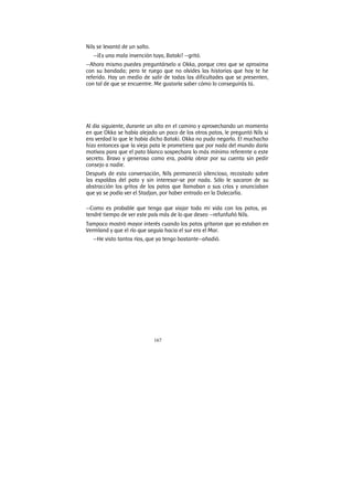 167
Nils se levantó de un salto.
—¡Es una mala invención tuya, Bataki! —gritó.
—Ahora mismo puedes preguntárselo a Okka, porque creo que se aproxima
con su bandada; pero te ruego que no olvides las historias que hoy te he
referido. Hay un medio de salir de todas las dificultades que se presenten,
con tal de que se encuentre. Me gustaría saber cómo lo conseguirás tú.
Al día siguiente, durante un alto en el camino y aprovechando un momento
en que Okka se había alejado un poco de los otros patos, le preguntó Nils si
era verdad lo que le había dicho Bataki. Okka no pudo negarlo. El muchacho
hizo entonces que la vieja pata le prometiera que por nada del mundo daría
motivos para que el pato blanco sospechara lo más mínimo referente a este
secreto. Bravo y generoso como era, podría obrar por su cuenta sin pedir
consejo a nadie.
Después de esta conversación, Nils permaneció silencioso, recostado sobre
las espaldas del pato y sin interesar-se por nada. Sólo le sacaron de su
abstracción los gritos de los patos que llamaban a sus crías y anunciaban
que ya se podía ver el Stadjan, por haber entrado en la Dalecarlia.
—Como es probable que tenga que viajar toda mi vida con los patos, ya
tendré tiempo de ver este país más de lo que deseo —refunfuñó Nils.
Tampoco mostró mayor interés cuando los patos gritaron que ya estaban en
Vermland y que el río que seguía hacia el sur era el Mar.
—He visto tantos ríos, que ya tengo bastante—añadió.
 
