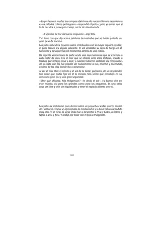 169
—Yo prefiero en mucho los campos ubérrimos de nuestra llanura escaniana a
estas peladas colinas pedregosas —respondió el pato—; pero ya sabes que si
tú te decides a proseguir el viaje, no he de abandonarte.
—Esperaba de ti esta buena respuesta —dijo Nils.
Y el tono con que dijo estas palabras demostraba que se había quitado un
gran peso de encima.
Los patos silvestres pasaron sobre el Bohuslan con la mayor rapidez posible;
el pato blanco les seguía jadeante. El sol señalaba su raya de fuego en el
horizonte y desaparecía por momentos detrás de una colina.
De repente vieron hacia la parte oeste una raya luminosa que se extendía a
cada batir de alas. Era el mar que se ofrecía ante ellos lechoso, irisado a
trechos por reflejos rosa y azul; y cuando hubieron doblado las rocosidades
de la costa aún les fue posible ver nuevamente al sol, enorme y encendido,
encima de las olas donde iba a abismarse.
Al ver el mar libre e infinito y el sol de la tarde, purpúreo, de un resplandor
tan dulce que podía fijar en él la mirada, Nils sintió que entraban en su
alma una gran paz y una gran seguridad.
—¿Por qué afligirse, Nils Holgersson? —le decía el sol—. Es bueno vivir en
este mundo, así para los grandes como para los pequeños. Es una bella
cosa ser libre y vivir sin inquietudes y tener el espacio abierto ante sí.
Los patos se instalaron para dormir sobre un pequeño escollo, ante la ciudad
de Fjallbacka. Como se aproximaba la medianoche y la luna había ascendido
muy alto en el cielo, la vieja Okka fue a despertar a Yksi y Kaksi, a Kolme y
Nelja, a Viisi y Kiisi. Y acabó por tocar con el pico a Pulgarcito.
 