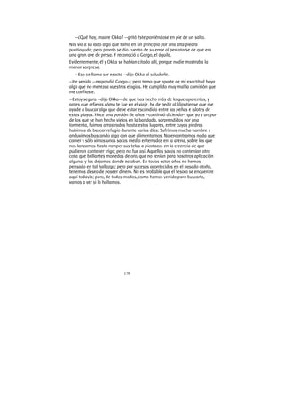 170
—¿Qué hay, madre Okka? —gritó éste poniéndose en pie de un salto.
Nils vio a su lado algo que tomó en un principio por una alta piedra
puntiaguda; pero pronto se dio cuenta de su error al percatarse de que era
una gran ave de presa. Y reconoció a Gorgo, el águila.
Evidentemente, él y Okka se habían citado allí, porque nadie mostraba la
menor sorpresa.
—Eso se llama ser exacto —dijo Okka al saludarle.
—He venido —respondió Gorgo—; pero temo que aparte de mi exactitud haya
algo que no merezca vuestros elogios. He cumplido muy mal la comisión que
me confiaste.
—Estoy segura —dijo Okka— de que has hecho más de lo que aparentas, y
antes que refieras cómo te fue en el viaje, he de pedir al liliputiense que me
ayude a buscar algo que debe estar escondido entre las peñas e islotes de
estas playas. Hace una porción de años —continuó diciendo— que yo y un par
de los que se han hecho viejos en la bandada, sorprendidos por una
tormenta, fuimos arrastrados hasta estos lugares, entre cuyas piedras
hubimos de buscar refugio durante varios días. Sufrimos mucha hambre y
anduvimos buscando algo con que alimentarnos. No encontramos nada que
comer y sólo vimos unos sacos medio enterrados en la arena, sobre los que
nos lanzamos hasta romper sus telas a picotazos en la creencia de que
pudieran contener trigo; pero no fue así. Aquellos sacos no contenían otra
cosa que brillantes monedas de oro, que no tenían para nosotros aplicación
alguna; y las dejamos donde estaban. En todos estos años no hemos
pensado en tal hallazgo; pero por sucesos acontecidos en el pasado otoño,
tenemos deseo de poseer dinero. No es probable que el tesoro se encuentre
aquí todavía; pero, de todos modos, como hemos venido para buscarlo,
vamos a ver si lo hallamos.
 