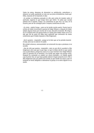 172
Todos los patos, deseosos de demostrar su satisfacción, extendieron y
elevaron su cuello, quedando un rato con sus picos entreabiertos, hasta que
Okka, repuesta de la impresión, le dijo:
—Es verdad, no habíamos pensado en ello; pero antes de resolver sobre el
particular, oigamos lo que Gorgo tiene que referir. Tú sabes que cuando
salimos de la Laponia, Gorgo y yo convinimos en que iría a tu casa, en la
Escania, para ver de conseguir para ti mejores condiciones de vida.
—Es cierto —replicó Gorgo—; pero no he tenido mucha suerte. Pronto tuve la
certeza de haber encontrado la granja de Holger Nilsson, y después de haber
volado algunas horas por encima de la casa, descubrí al duende. Me dirigí a
él y le conduje entre mis garras hasta un campo para hablar mejor con él. Le
dije que iba de parte de Okka para suplicarle que aminorara las duras
condiciones que le había impuesto a Nils Holgersson.
—Así lo quisiera —respondió— porque sé lo bien que se ha portado durante
el viaje; pero eso no está en mi poder.
Me enfadé entonces; amenazándole con arrancarle los ojos a picotazos si no
accedía.
—Haz de milo que quieras —respondió—; pero no por ello le sucederá a Nils
Holgersson otra cosa que lo que digo. Lo que tú debes decirle es que vuelva
con su pato blanco, porque las cosas en su casa marchan mal. Holger Nilsson
salió en garantía de su hermano y ha tenido que pagar una gruesa suma.
Después ha comprado un caballo con dinero prestado, y el caballo quedó
cojo el primer día, sin que haya podido obtener ningún provecho de él. Dile a
Nils Holgersson que sus padres han tenido ya que vender las vacas y que no
tardarán en verse obligados a abandonar la granja si no viene alguien en su
ayuda.
 