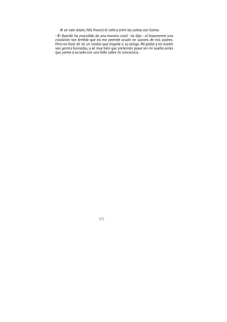 173
Al oír este relato, Nils frunció el ceño y cerró los puños con fuerza.
—El duende ha procedido de una manera cruel —se dijo— al imponerme una
condición tan terrible que no me permite acudir en socorro de mis padres.
Pero no hará de mí un traidor que engañe a su amigo. Mi padre y mi madre
son gentes honradas, y sé muy bien que preferirán pasar sin mi auxilio antes
que yerme a su lado con una falta sobre mi conciencia.
 