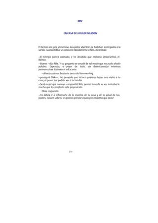174
XXIV
EN CASA DE HOLGER NILSSON
El tiempo era gris y brumoso. Los patos silvestres se hallaban entregados a la
siesta, cuando Okka se aproximó rápidamente a Nils, diciéndole:
—El tiempo parece calmado, y he decidido que mañana atravesemos el
Báltico.
—Bueno —dijo Nils. Y su garganta se anudó de tal modo que no pudo añadir
palabra. Esperaba, a pesar de todo, ser desencantado mientras
permaneciese todavía en la Escania.
—Ahora estamos bastante cerca de Vemmenhög
—prosiguió Okka—. He pensado que tal vez quisieras hacer una visita a tu
casa, al pasar. Así podrás ver a tu familia.
—Será mejor que no vaya —respondió Nils; pero el tono de su voz indicaba lo
mucho que le complacía esta proposición.
Okka respondió:
—Tú debes ir a informarte de la marcha de tu casa y de la salud de tus
padres. ¡Quién sabe si les podrás prestar ayuda por pequeño que seas!
 