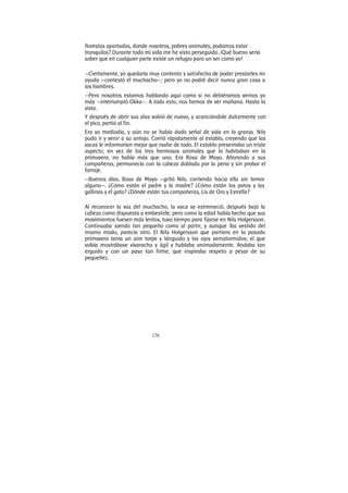 176
florestas apartadas, donde nosotros, pobres animales, podamos estar
tranquilos? Durante toda mi vida me he visto perseguido. ¡Qué bueno sería
saber que en cualquier parte existe un refugio para un ser como yo!
—Ciertamente, yo quedaría muy contento y satisfecho de poder prestarles mi
ayuda —contestó el muchacho—; pero yo no podré decir nunca gran cosa a
los hombres.
—Pero nosotros estamos hablando aquí como si no debiéramos vernos ya
más —interrumpió Okka—. A todo esto, nos hemos de ver mañana. Hasta la
vista.
Y después de abrir sus alas volvió de nuevo, y acariciándole dulcemente con
el pico, partió al fin.
Era ya mediodía, y aún no se había dado señal de vida en la granja. Nils
pudo ir y venir a su antojo. Corrió rápidamente al establo, creyendo que las
vacas le informarían mejor que nadie de todo. El establo presentaba un triste
aspecto; en vez de los tres hermosos animales que lo habitaban en la
primavera, no había más que uno. Era Rosa de Mayo. Añorando a sus
compañeras, permanecía con la cabeza doblada por la pena y sin probar el
forraje.
—Buenos días, Rosa de Mayo —gritó Nils, corriendo hacia ella sin temor
alguno—. ¿Cómo están el padre y la madre? ¿Cómo están los patos y las
gallinas y el gato? ¿Dónde están tus compañeras, Lis de Oro y Estrella?
Al reconocer la voz del muchacho, la vaca se estremeció, después bajó la
cabeza como dispuesta a embestirle; pero como la edad había hecho que sus
movimientos fuesen más lentos, tuvo tiempo para fijarse en Nils Holgersson.
Continuaba siendo tan pequeño como al partir, y aunque iba vestido del
mismo modo, parecía otro. El Nils Holgersson que partiera en la pasada
primavera tenía un aire torpe y lánguido y los ojos semidormidos; el que
volvía mostrábase vivaracho y ágil y hablaba animadamente. Andaba tan
erguido y con un paso tan firme, que inspiraba respeto a pesar de su
pequeñez.
 