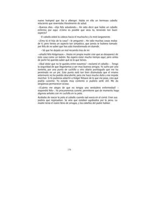 178
nuevo huésped que iba a albergar. Había en ella un hermoso caballo
reluciente que reventaba literalmente de salud.
—Buenos días —dijo Nils saludando—. He oído decir que había un caballo
enfermo por aquí. ¿Cómo es posible que seas tú, teniendo tan buen
aspecto?
El caballo volvió la cabeza hacia el muchacho y lo miró largamente.
—¿Eres tú el hijo de la casa? —le preguntó—. He oído muchas cosas malas
de ti; pero tienes un aspecto tan simpático, que jamás te hubiera tomado
por Nils de no saber que has sido transformado en duende.
—Sé que he dejado un mal recuerdo tras de mi
—añadió Nils Holgersson—. Hasta mi propia madre cree que yo desaparecí de
esta casa como un ladrón. No espero estar mucho tiempo aquí; pero antes
de partir he querido saber qué es lo que tienes.
—¡Qué dolor que no te quedes entre nosotros! —exclamó el caballo— . Tengo
la seguridad de que llegaríamos a ser muy buenos amigos. Yo sufro por una
tontería, por una punta de cuchillo u otro objeto puntiagudo que me ha
penetrado en un pie. Esta punta está tan bien disimulada que el mismo
veterinario no ha podido descubrirla; pero me hace mucho daño y me impide
marchar. Si tú pudieras advertir a Holger Nilsson de lo que me pasa, creo que
podría curarme. Yo estada muy contento si pudiera serle útil. Me da
vergüenza permanecer ocioso.
—¡Cuánto me alegro de que no tengas una verdadera enfermedad! —
respondió Nils—. Ya procuraremos curarte; permíteme que de momento haga
algunas señales con mi cuchillo en tu pata.
Acababa de rascar la pata al caballo cuando oyó voces en el corral. Eran sus
padres que regresaban. Se veía que estaban agobiados por la pena. La
madre tenía el rostro lleno de arrugas, y los cabellos del padre habían
 