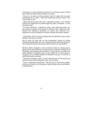 179
encanecido. La madre trataba de convencer a su marido de que no había
otro remedio que pedir dinero prestado a su cuñado.
—No, no; yo no pido ya dinero prestado —decía el padre ante la puerta
entreabierta de la cuadra—. Nada más terrible que contraer deudas. Será
mejor vender la casa.
—Nada tendría que decir contra esto —respondió la madre— si no existiera
nuestro hijo. ¿Qué haría él si volviera algún día, pobre y miserable, y no nos
encontrase aquí?
—Es triste, ciertamente —respondió el padre—; pero habrá que pedir a los
que compren la granja que lo acojan con dulzura y que le digan que será
siempre bien atendido y bienvenido en nuestra casa. Nosotros no le
dirigiremos ni una sola palabra de reproche. Estamos de acuerdo, ¿verdad?
—Ciertamente. ¡Ah! ¡Si al menos anduviese por ahí, sabiendo yo que no pasa
hambre ni frío por los caminos!
Nils no pudo oír nada más de esta conversación, porque sus padres
penetraron seguidamente en la casa. Hubiera querido correr hacia ellos; pero
¿no les hubiera causado mayor pena verlo tal como era en la actualidad?
Mientras estaba entregado a estas vacilaciones llegó un carruaje que se
detuvo ante la vela. Nils estuvo a punto de lanzar un grito de asombro al ver
descender a dos personas que no podían ser otras que Asa y su padre. Los
recién llegados se dirigieron hacia la casa cogidos de la mano, graves y
recogidos, con un inefable destello de felicidad en los ojos. Ya cerca de la
puerta, Asa detuvo a su padre:
—Quedamos entendido, padre, ¿verdad? Nada diremos de ese duende que
tanto se parece a Nils, del pequeño zueco, ni de los patos.
—Eso es —respondió Jon Assarsson—. Sólo diré que su hijito te ha ayudado
varías veces mientras tú me buscabas a través del país, y que hemos venido
a preguntarles si
 