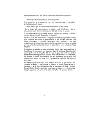 18
volver pronto a su casa, por lo que, sorprendido, no sabía qué contestar.
—Yo creí que éramos enemigos —exclamó, por fin.
Pero Martín no se acordaba de ello; sólo recordaba que el muchacho
acababa de salvarle la vida.
—Será preciso que yo vuelva cuanto antes a casa de mis padres.
—Yo te llevaré allí más adelante, en otoño —contestó el pato—. No te
abandonaré hasta el momento en que te deje a la puerta de tu casa.
El muchacho pensó que lo mejor seria no aparecer por su casa en algún
tiempo. El proyecto no le disgustaba en absoluto.
Entonces vio Martín aproximarse a los patos silvestres que, precedidos de su
guía, salían del mar. Sintió un gran malestar ya que los creía parecidos a los
patos domésticos y esperaba encontrarlos más familiares. Eran más
pequeños que él; ninguno era blanco; todos eran grises con rayas oscuras y
sus ojos amarillos le infundían miedo ya que brillaban como si hubiese fuego
tras ellos.
Terminados los saludos, el guía preguntó a Martin sobre su procedencia y
habilidades. Ni una cosa ni otra le pareció digna de alabanza. Quiso también
saber quién era el pequeño Nils lo que el pato se cuidó de ocultar
presentándolo corno pulgarcito, pero sin decir que se trataba de un hombre,
de quienes los patos desconfiaban. Se veía fácilmente que el pato que
hablaba con Martín era muy viejo y volviéndose hacia él, dijo con voz
imperiosa:
Soy Okka El pato que vuela a mi derecha es Iksi y el que vuela a mi
izquierda es Kaksi. El segundo de la derecha se llama Kohney el de la
izquierda es Neljä. Tras ellos vuelan: Kiisi de los montes de Ovik y Kiisi de
Sjangeli. Todos ellos, lo mismo que los seis que le siguen, tres a la derecha y
tres a la izquierda, son patos de las altas montañas y de la mejor familia.
 