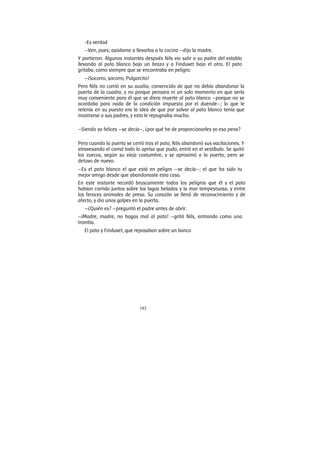 183
-Es verdad
—Ven, pues; ayúdame a llevarlos a la cocina —dijo la madre.
Y partieron. Algunos instantes después Nils vio salir a su padre del establo
llevando al pato blanco bajo un brazo y a Finduvet bajo el otro. El pato
gritaba, como siempre que se encontraba en peligro:
—¡Socorro, socorro, Pulgarcito!
Pero Nils no corrió en su auxilio, convencido de que no debía abandonar la
puerta de la cuadra, y no porque pensara ni un solo momento en que sería
muy conveniente para él que se diera muerte al pato blanco —porque no se
acordaba para nada de la condición impuesta por el duende—; lo que le
retenía en su puesto era la idea de que por salvar al pato blanco tenía que
mostrarse a sus padres, y esto le repugnaba mucho.
—Siendo ya felices —se decía—, ¿por qué he de proporcionarles yo esa pena?
Pero cuando la puerta se cerró tras el pato, Nils abandonó sus vacilaciones. Y
atravesando el corral todo lo aprisa que pudo, entró en el vestíbulo. Se quitó
los zuecos, según su vieja costumbre, y se aproximó a la puerta; pero se
detuvo de nuevo.
—Es el pato blanco el que está en peligro —se decía—; el que ha sido tu
mejor amigo desde que abandonaste esta casa.
En este instante recordó bruscamente todos los peligros que él y el pato
habían corrido juntos sobre los lagos helados y la mar tempestuosa, y entre
los feroces animales de presa. Su corazón se llenó de reconocimiento y de
afecto, y dio unos golpes en la puerta.
—¿Quién es? —preguntó el padre antes de abrir.
—¡Madre, madre, no hagas mal al pato! —gritó Nils, entrando como una
tromba.
El pato y Finduvet, que reposaban sobre un banco
 
