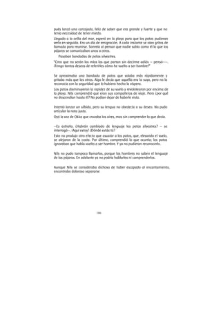 186
pués lanzó una carcajada, feliz de saber que era grande y fuerte y que no
tenía necesidad de tener miedo.
Llegado a la orilla del mar, esperó en la playa para que los patos pudieran
verlo en seguida. Era un día de emigración. A cada instante se oían gritos de
llamada para reunirse. Sonreía al pensar que nadie sabía como él lo que los
pájaros se comunicaban unos a otros.
Pasaban bandadas de patos silvestres.
“Creo que no serán los míos los que partan sin decirme adiós — pensó——.
¡Tengo tantos deseos de referirles cómo he vuelto a ser hombre!”
Se aproximaba una bandada de patos que volaba más rápidamente y
gritaba más que las otras. Algo le decía que aquélla era la suya, pero no la
reconocía con la seguridad que lo hubiera hecho la víspera.
Los patos disminuyeron la rapidez de su vuelo y revolotearon por encima de
la playa. Nils comprendió que eran sus compañeros de viaje. Pero ¿por qué
no descendían hasta él? No podían dejar de haberle visto.
Intentó lanzar un silbido, pero su lengua no obedecía a su deseo. No pudo
articular la nota justa.
Oyó la voz de Okka que cruzaba los aires, mas sin comprender lo que decía.
—Es extraño. ¿Habrán cambiado de lenguaje los patos silvestres? — se
interrogó—. ¡Aquí estoy! ¿Dónde estás tú?
Esto no produjo otro efecto que asustar a los patos, que, elevando el vuelo,
se alejaron de la costa. Por último, comprendió lo que ocurría; los patos
ignoraban que había vuelto a ser hombre. Y ya no pudieron reconocerlo.
Nils no pudo tampoco llamarlos, porque los hombres no saben el lenguaje
de los pájaros. En adelante ya no podría hablarles ni comprenderlos.
Aunque Nils se consideraba dichoso de haber escapado al encantamiento,
encontraba doloroso separarse
 