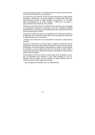 187
así de sus amigos los patos. Y, sentándose sobre la arena, se cubrió el rostro
con las manos. ¡Qué triste era verlos partir!
De repente oyó una vibración de alas: la vieja madre Okka no había podido
resignarse a abandonar a su amigo Pulgarcito, y había vuelto. Ahora que
Nils permanecía inmóvil se había decidido a aproximarse a él. Sin duda
había comprendido de un modo instintivo y súbito que era aquél. Y
descendió sobre el promontorio, cerca de Nils.
Este lanzó un grito de alegría y la estrechó entre sus brazos. Los otros patos
se aproximaron entonces y le acariciaron con el pico. Cantaban, hablaban
animadamente y lo felicitaban. Nils habló también para agradecerles el buen
viaje que había hecho con ellos.
Bruscamente callaron los patos, le contemplaron con miradas de extrañeza y
se separaron de él. Parecían haberse dado cuenta de golpe del cambio que
se había operado en él, y exclamaron:
—¡Vuelve a ser hombre! ¡Ya no nos comprende ni nosotros lo comprendemos
tampoco!
Entonces se levantó Nils y fue hacia Okka. La abrazó y la llenó de caricias.
Después fue hacia Yksi y Kaksi, Kolme y Nelja, Viisi y Kiisi, las viejas patas de
la bandada, y las abrazó también. Seguidamente se separó con paso rápido,
en dirección a su casa. Sabía que la pena de los patos no dura mucho y
quería separarse de sus amigos antes de que se extinguiera la que pudieran
experimentar al perderle.
Cuando llegó a lo alto de la duna se volvió para mirar los grupos de aves
que se preparaban para atravesar el mar. Todos lanzaban al aire sus
llamadas. Pero de todos, sólo una bandada de patos silvestres voló en
silencio mientras él pudo seguirla con los ojos.
Mas el ángulo que formaba era de un orden perfecto,
 