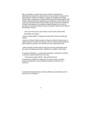 19
Nils, sin embargo, no aceptó que el pato ocultara su procedencia y
valientemente descubrió su origen humano. Esto aumentó el rechazo de los
patos silvestres, quienes se negaban a aceptar su compañía. Tras largas
explicaciones y compromisos consiguió Martín que le permitieran llevar a Nils
consigo. Algo disconformes aceptaron que se quedaran con ellos sólo por esa
noche, que dormirían sobre el hielo del lago. Ya para entonces el muchacho
se había entusiasmado con el proyecto y quedó desolado al ver cómo se
desvanecía su sueño de realizar un viaje a la Laponia. Además tomó miedo al
frío albergue nocturno.
—Esto va de mal en peor, pato. Vamos a morir de frío sobre el hielo.
Pero Martín era valeroso.
—No hay ningún peligro. Te ruego que recojas toda la hierba y la paja que
puedas.
Cuando el muchacho hubo recogido una buena cantidad de hierba seca, lo
cogió el pato por el cuello de la camisa y voló con él hacia el hielo, donde los
patos silvestres, puestos en pie, dormían ya con la cabeza bajo el ala.
—Ahora extiende la hierba sobre el hielo para que haya algo debajo de los
pies, que nos impida que se hielen. Ayúdame y te ayudaré —dijo el pato.
El muchacho obedeció, y., cuando hubo terminado, lo tomó por el cuello de
la camisa y lo guareció bajo una de sus alas.
—Creo que así estarás caliente —dijo, apretando el ala.
El muchacho se hallaba tan tapado que no pudo contestar; en efecto,
estaba muy calentito, y como su fatiga era grande, se durmió en un
momento.
Es una verdad reconocida que el hielo es pérfido y que constituye un error
fiarse de él. Ya mediada la
 