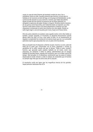 20
noche, la capa de hielo flotante del Vombsjö cambió de sitio y fue a
estrellarse contra la orilla. Sucedió entonces que Esmirra, la zorra que se
hallaba en tal momento al este del lago, en el parque de Ovedskloster, se dio
cuenta de ello durante su caza nocturna. Esmirra, que había descubierto
desde la tarde del día anterior la presencia de los patos silvestres, no
abrigaba la esperanza de poder atrapar a ninguno. Al verlos ahora al alcance
de sus garras corrió hacia ellos, pero habiendo dado un tropezón, sus uñas
hicieron ruido sobre el hielo y los patos despertaron y batieron sus alas
dispuestos a emprender el vuelo; pero Esmirra fue más rápida. Dando un
salto logró coger a uno de los patos por el ala y huyó con él hacia tierra.
Pero los patos silvestres no estaban solos aquella noche; entre ellos había un
hombre, aunque pequeño. El muchacho se despertó bruscamente cuando
Martín abrió sus alas y él fue a dar sobre el hielo. En su aturdimiento no
llegaba a comprender los motivos de tal alarma hasta que vio a un animalillo
parecido al perro que procuraba huir con un pato entre los dientes.
Nils se precipitó tras él dispuesto a libertar al pato. Esmirra, la zorra, salió del
hielo por la parte que comunicaba con la tierra, dispuesta a escalar la
pendiente de la orilla, cuando oyó que le decían: “¡Deja el pato, canalla!”
Esmirra, que ignoraba quién pudiera hablarle de tal modo, corrió más
presurosa, sin atreverse a volver la cabeza, adentrándose por un bosque
poblado de grandes hayas, seguida del muchacho, que no se daba cuenta del
peligro. Nils pensaba en el desdeñoso recibimiento que los patos le habían
dispensado la tarde anterior y ardía en deseos de mostrarles que el hombre
es siempre algo más que los otros seres de la creación.
El muchacho corría tan ligero que los magníficos troncos de las grandes
hayas parecían deslizarse tras él; le
 