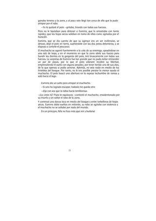 21
ganaba terreno a la zorra, y al poco rato llegó tan cerca de ella que la pudo
atrapar por el rabo.
—Yo te quitaré el pato —gritaba, tirando con todas sus fuerzas.
Pero no le bastaban para detener a Esmirra, que lo arrastraba con tanta
rapidez, que las hojas secas volaban en tomo de ellos como agitadas por el
huracán.
Esmirra, que se dio cuenta de que su agresor era un ser inofensivo, se
detuvo, dejó el pato en tierra, sujetándole con las dos patas delanteras, y se
dispuso a cortarle el pescuezo.
El muchacho se agarró fuertemente a la cola de su enemigo, apoyándose en
una raíz de haya, y en el momento en que la zorra abría sus fauces para
hundir los dientes en la garganta del pato, tiró bruscamente con todas sus
fuerzas. La sorpresa de Esmirra fue tan grande que no pudo evitar retroceder
un par de pasos, por lo que el pato silvestre recobró su libertad,
emprendiendo el vuelo con alguna pesadez, por tener herida una de sus alas,
de la que apenas si podía servirse. Además, no veía nada en medio de las
tinieblas del bosque. Por tanto, no le era posible prestar la menor ayuda al
muchacho. El pato buscó una abertura en la espesa techumbre de ramas y
voló hacia el lago.
Esmirra dio un salto para atrapar al muchacho.
—Si uno ha logrado escapar, todavía me queda otro
—dijo con voz que la rabia hacía temblorosa.
—¿Lo crees tú? Pues te equivocas —contestó el muchacho, envalentonado por
su triunfo y sin soltar el rabo de la zorra.
Y comenzó una danza loca en medio del bosque y entre torbellinos de hojas
secas. Esmirra daba vueltas en redondo, su rabo se agitaba con violencia y
el muchacho no se soltaba por nada del mundo.
En un principio, Nils no hizo más que reír y burlarse
 