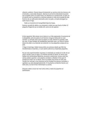 23
silvestre, solitario. Parecía buscar lentamente su camino entre los troncos y la
enramada, y avanzaba despacio. Apenas lo vio Esmira abandonó el puesto
que ocupaba junto a la joven haya y se deslizó en su persecución. El pato no
se alarmó ante su presencia y continuó volando lo más cerca posible de ella.
Esmirra dio un salto para alcanzarlo, pero no pudo, y el pato prosiguió su
vuelo hacia el lago.
Hubo un momento de tranquilidad bajo las hayas.
Esmirra recordó de súbito a su prisionero y elevó sus ojos hacia el árbol. El
pequeño Pulgarcito ya no estaba allí, como era de suponer.
Al día siguiente, Nils estuvo con el alma en un hilo esperando el momento de
la despedida; pero los patos no le hicieron ninguna indicación en este
sentido. La jornada pasó como la víspera; la vida silvestre le gustaba cada
vez mas. El gran bosque de Evedskloster parecíale suyo y no tenía el menor
deseo de volver a su vivienda tan estrecha ni a los pequeños campos de su
país.
Y llegó el domingo. Había transcurrido una semana desde que Nils fue
transformado en duende, y ni por asomo salía de su inopinada pequeñez.
No por esto experimentaba inquietud. A mediodía se instaló en lo alto de un
sauce crecido, junto al agua, y se divirtió tocando la flauta. En terno suyo
habían ido reuniéndose abejorros, pinzones y estorninos, tantos como las
ramas podían soportar, y los pájaros cantaban y silbaban trinos que él
trataba de imitar con su flauta. Pero no estaba muy fuerte en este arte.
Tocaba tan mal que a sus maestros se les erizaban las plumas y gritaban y
agitaban sus alas desesperadamente. El muchacho se divertía mucho con
todo esto y la risa le hizo interrumpir su sonata.
Después volvió a tocar tan mal como antes y todos los pajaritos se
lamentaron:
 