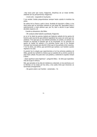 24
—Hoy tocas peor que nunca, Pulgarcito. Desafinas de un modo terrible.
¿Adónde van tus pensamientos, Pulgarcito?
—A otro sitio —respondió el muchacho.
Y era verdad. Estaba preguntándose siempre hasta cuándo lo tendrían los
patos.
De súbito tiró su flauta y saltó a tierra. Acababa de descubrir a Okka y a los
otros patos que se acercaban volando en una larga fila. Avanzaban lenta y
solemnemente y creyó adivinar que, por fin, iban a decirle lo que habían
decidido respecto a él.
Cuando se detuvieron, dijo Okka:
—Mi conducta debe haberte asombrado, Pulgarcito:
yo no te he dado las gracias todavía por haberme salvado de las garras de
Esmirra; pero soy de los que prefieren agradecer las cosas con actos que con
palabras. Y he aquí que yo creo haberte prestado, en cambio, un servicio. He
enviado un mensaje al duende que te ha encantado. En un principio no
quería oír hablar de volverte a tu primitiva forma: pero le he enviado
mensaje tras mensaje para decirle lo bien que te has portado entre nosotros.
Y me ha dicho, por último, que permitirá que vuelvas a ser hombre cuando
regreses a tu casa.
Si grande fue la alegría que experimentara al oír las primeras palabras de
Okka, grande fue también la tristeza que se apoderó de su ánimo cuando la
pata hubo callado. No pudo decir una palabra, y volviendo la espalda rompió
a llorar.
—¿Qué significan estas lágrimas? —preguntó Okka—. Se diría que esperabas
más de lo que te ofrezco.
Nils, que pensaba en los días de indolencia y diversión, en las aventuras y en
la libertad, en los viajes por los aires, a los cuales tenía que renunciar, se
lamentaba amargamente:
—No quiero volver a ser hombre —exclamaba—. Yo
 