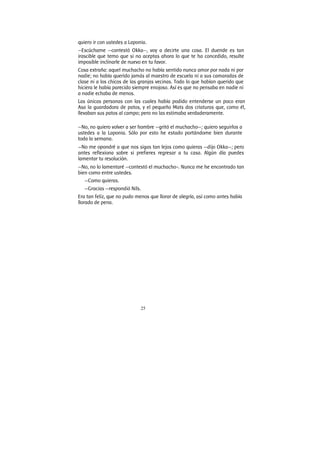 25
quiero ir con ustedes a Laponia.
—Escúchame —contestó Okka—, voy a decirte una cosa. El duende es tan
irascible que temo que si no aceptas ahora lo que te ha concedido, resulte
imposible inclinarle de nuevo en tu favor.
Cosa extraña: aquel muchacho no había sentido nunca amor por nada ni por
nadie; no había querido jamás al maestro de escuela ni a sus camaradas de
clase ni a los chicos de las granjas vecinas. Todo lo que habían querido que
hiciera le había parecido siempre enojoso. Así es que no pensaba en nadie ni
a nadie echaba de menos.
Las únicas personas con las cuales había podido entenderse un poco eran
Asa la guardadora de patos, y el pequeño Mats dos criaturas que, como él,
llevaban sus patos al campo; pero no las estimaba verdaderamente.
—No, no quiero volver a ser hombre —gritó el muchacho—; quiero seguirlos a
ustedes a la Laponia. Sólo por esto he estado portándome bien durante
toda la semana.
—No me opondré a que nos sigas tan lejos como quieras —dijo Okka—; pero
antes reflexiona sobre si prefieres regresar a tu casa. Algún día puedes
lamentar tu resolución.
—No, no lo lamentaré —contestó el muchacho-. Nunca me he encontrado tan
bien como entre ustedes.
—Como quieras.
—Gracias —respondió Nils.
Era tan feliz, que no pudo menos que llorar de alegría, así como antes había
llorado de pena.
 