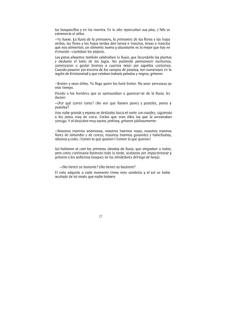 27
los bosquecillos y en los montes. En lo alto repercutían sus píos, y Nils se
estremecía al oírlos.
—Ya llueve. La lluvia de la primavera, la primavera de las flores y las hojas
verdes, las flores y las hojas verdes dan larvas e insectos, larvas e insectos
que nos alimentan, un alimento bueno y abundante es lo mejor que hay en
el mundo —cantaban los pájaros.
Los patos silvestres también celebraban la lluvia, que fecundaría las plantas
y desharía el hielo de los lagos. No pudiendo permanecer taciturnos,
comenzaron a gastar bromas a cuantos veían por aquellos contornos.
Cuando pasaron por encima de los campos de patatas, tan numerosos en la
región de Kristianstad y que estaban todavía pelados y negros, gritaron:
—Broten y sean útiles. Ya llega quien las hará brotar. No sean perezosas ya
más tiempo.
Viendo a los hombres que se apresuraban a guarecer-se de la lluvia, les
decían:
—¿Por qué corren tanto? ¿No ven que llueven panes y pasteles, panes y
pasteles?
Una nube grande y espesa se deslizaba hacia el norte con rapidez, siguiendo
a los patos muy de cerca. Creían que eran ellos los que la arrastraban
consigo. Y al descubrir muy vastos jardines, gritaron jubilosamente:
—Nosotros traemos anémonas, nosotros traemos rosas, nosotros traemos
flores de almendro y de cerezo, nosotros traemos guisantes y habichuelas,
rábanos y coles. ¡Tomen lo que quieran! ¡Tomen lo que quieran!
Así hablaron al caer las primeras oleadas de lluvia, que alegraban a todos;
pero como continuara lloviendo toda la tarde, acabaron por impacientarse y
gritaron a los sedientos bosques de los alrededores del lago de Ivosjo:
—¿No tienen ya bastante? ¿No tienen ya bastante?
El cielo adquiría a cada momento tintes más sombríos y el sol se había
ocultado de tal modo que nadie hubiera
 