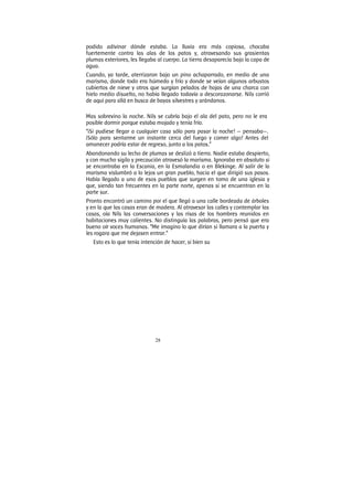 28
podido adivinar dónde estaba. La lluvia era más copiosa, chocaba
fuertemente contra las alas de los patos y, atravesando sus grasientas
plumas exteriores, les llegaba al cuerpo. La tierra desaparecía bajo la capa de
agua.
Cuando, ya tarde, aterrizaron bajo un pino achaparrado, en medio de una
marisma, donde todo era húmedo y frío y donde se veían algunos arbustos
cubiertos de nieve y otros que surgían pelados de hojas de una charca con
hielo medio disuelto, no había llegado todavía a descorazonarse. Nils corrió
de aquí para allá en busca de bayas silvestres y arándanos.
Mas sobrevino la noche. Nils se cubría bajo el ala del pato, pero no le era
posible dormir porque estaba mojado y tenía frío.
“¡Si pudiese llegar a cualquier casa sólo para pasar la noche! — pensaba—.
¡Sólo para sentarme un instante cerca del fuego y comer algo! Antes del
amanecer podría estar de regreso, junto a los patos.”
Abandonando su lecho de plumas se deslizó a tierra. Nadie estaba despierto,
y con mucho sigilo y precaución atravesó la marisma. Ignoraba en absoluto si
se encontraba en la Escania, en la Esmalandia o en Blekinge. Al salir de la
marisma vislumbró a lo lejos un gran pueblo, hacia el que dirigió sus pasos.
Había llegado a uno de esos pueblos que surgen en tomo de una iglesia y
que, siendo tan frecuentes en la parte norte, apenas si se encuentran en la
parte sur.
Pronto encontró un camino por el que llegó a una calle bordeada de árboles
y en la que las casas eran de madera. Al atravesar las calles y contemplar las
casas, oía Nils las conversaciones y las risas de los hombres reunidos en
habitaciones muy calientes. No distinguía las palabras, pero pensó que era
bueno oír voces humanas. “Me imagino lo que dirían si llamara a la puerta y
les rogara que me dejasen entrar.”
Esto es lo que tenía intención de hacer, si bien su
 