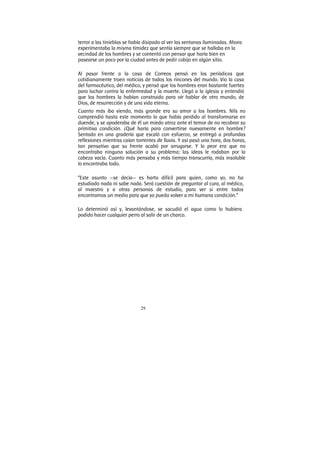 29
terror a las tinieblas se había disipado al ver las ventanas iluminadas. Ahora
experimentaba la misma timidez que sentía siempre que se hallaba en la
vecindad de los hombres y se contentó con pensar que haría bien en
pasearse un poco por la ciudad antes de pedir cobijo en algún sitio.
Al pasar frente a la casa de Correos pensó en los periódicos que
cotidianamente traen noticias de todos los rincones del mundo. Vio la casa
del farmacéutico, del médico, y pensó que los hombres eran bastante fuertes
para luchar contra la enfermedad y la muerte. Llegó a la iglesia y entendió
que los hombres la habían construido para oír hablar de otro mundo, de
Dios, de resurrección y de una vida eterna.
Cuanto más iba viendo, más grande era su amor a los hombres. Nils no
comprendió hasta este momento lo que había perdido al transformarse en
duende, y se apoderaba de él un miedo atroz ante el temor de no recobrar su
primitiva condición. ¿Qué haría para convertirse nuevamente en hombre?
Sentado en una gradería que escaló con esfuerzo, se entregó a profundas
reflexiones mientras caían torrentes de lluvia. Y así pasó una hora, dos horas,
tan pensativo que su frente acabó por arrugarse. Y lo peor era que no
encontraba ninguna solución a su problema; las ideas le rodaban por la
cabeza vacía. Cuanto más pensaba y más tiempo transcurría, más insoluble
lo encontraba todo.
“Este asunto —se decía— es harto difícil para quien, como yo, no ha
estudiado nada ni sabe nada. Será cuestión de preguntar al cura, al médico,
al maestro y a otras personas de estudio, para ver si entre todos
encontramos un medio para que yo pueda volver a mi humana condición.”
Lo determinó así y, levantándose, se sacudió el agua como lo hubiera
podido hacer cualquier perro al salir de un charco.
 