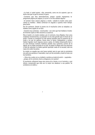 3
—Lo haré, si usted quiere —dijo, pensando, como era de suponer, que no
leerla más que lo que le viniese en gana.
—Conviene que leas detenidamente, porque cuando regresemos te
preguntaré página por página; ¡y ay de ti si te has saltado alguna!
—El sermón tiene catorce páginas y media —añadió la madre como para
colmar la medida—. Debes comenzar en seguida si quieres tener tiempo
para leerlo.
Por fin partieron. Desde la puerta vio el muchacho cómo se alejaban; se
hallaba como cogido en un lazo.
—Estarán muy contentos —murmuraba— con creer que han hallado el medio
de tenerme sujeto al libro durante su ausencia.
Mas el padre y la madre estaban, por el contrario, muy afligidos. Eran unos
modestos terratenientes; su posesión no era más grande que el rincón de un
jardín. Cuando se instalaron en ella apenas bastaba para el sustento de un
cerdo y un par de gallinas. Duros para la faena, trabajadores y activos,
habían logrado reunir algunas vacas y patos. Se habían desenvuelto bien y
en esta hermosa mañana hubieran partido muy contentos camino de la
iglesia, de no haber pensado en su hijo. Al padre le afligía verlo tan perezoso
y falto de voluntad; no había querido aprender nada en la escuela; sólo era
capaz de cuidar los patos.
Su madre no negaba que esto fuese verdad, pero lo que más la entristecía
era verlo tan perverso e insensible, cruel con los animales y hostil al trato con
los hombres.
— ¡Dios mío, acaba con su maldad y cambia su modo de sentir — suspiraba—
, porque, de lo contrario, hará su desgracia y la nuestra!
El muchacho reflexionó largo rato acerca de si leería o no el sermón, y, por
último, comprendió que esta vez lo mejor era obedecer a sus padres. Se
arrellanó en el sillón y
 