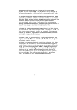 32
deslizaba la corriente impetuosa por efecto del deshielo; tras ellos se
elevaban las rocas infranqueables, y los arbustos que crecían en lo alto se
abrigaban y los ocultaban. Difícilmente hubieran encontrado un sitio mejor.
Los patos se durmieron en seguida, pero Nils no pudo cerrar los ojos. Desde
que el sol se puso le había asaltado el horror a las tinieblas y el espanto a la
naturaleza salvaje. Sentía la nostalgia de los seres humanos. Oculto bajo una
de las alas de Martín, nada podía ver ni oír y tenía miedo de que les
sobreviniera algún peligro sin que él pudiera advertirlo. De todas partes
llegaban rumores misteriosos y ruidos alarmantes; por último, la inquietud le
hizo salir de su refugio y se sentó en tierra, junto a los patos.
Esmirra, desde la alta cima, alargaba el hocico y miraba a los patos con cara
de disgusto. “Seria tonto continuar la persecución y vale más que desista —se
dijo—. No he de poder bajar una montaña tan escarpada, ni atravesar una
corriente tan impetuosa, ni llegar hasta donde están los patos, por falta de
camino. Vale más que abandone la caza.”
Pero como a todas las zorras, a Esmirra le costaba mucho abandonar una
empresa comenzada. Así es que se tendió en lo alto de la cima, sin apartar
la mirada de los patos silvestres.
La rabia de Esmirra aumentó al oír de improviso un crujido que venía de un
pino próximo y ver una ardilla que descendía del árbol perseguida por una
marta. Ni una ni otra repararon en la zorra, que permanecía inmóvil viendo
la caza que continuaba a través de los árboles. Observaba cómo la ardilla
saltaba de rama en rama, tan ligera que parecía volar. Observaba que la
marta, aun sin dar muestras de tal habilidad, descendía y subía por los
troncos de los árboles con la misma seguridad que si recorriera los llanos
caminos del bosque. “Si yo pudiera trepar de esa manera —pensaba la
zorra—, no dormirían los patos tranquilamente mucho tiempo.
 