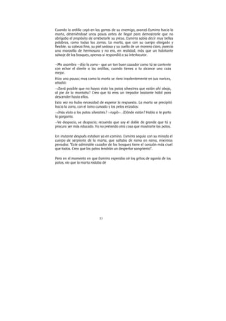 33
Cuando la ardilla cayó en las garras de su enemigo, avanzó Esmirra hacia la
marta, deteniéndose unos pasos antes de llegar para demostrarle que no
abrigaba el propósito de arrebatarle su presa. Esmirra sabia decir muy bellas
palabras, como todas las zorras. La marta, que con su cuerpo alargado y
flexible, su cabeza fina, su piel sedosa y su cuello de un moreno claro, parecía
una maravilla de hermosura y no era, en realidad, más que un habitante
salvaje de los bosques, apenas si respondió a su interlocutor.
—Me asombra —dijo la zorra— que un tan buen cazador como tú se contente
con echar el diente a las ardillas, cuando tienes a tu alcance una caza
mejor.
Hizo una pausa; mas como la marta se riera insolentemente en sus narices,
añadió:
—¿Será posible que no hayas visto los patos silvestres que están ahí abajo,
al pie de la montaña? Creo que tú eres un trepador bastante hábil para
descender hasta ellos.
Esta vez no hubo necesidad de esperar la respuesta. La marta se precipitó
hacia la zorra, con el lomo curvado y los pelos erizados:
—¿Has visto a los patos silvestres? —rugió—. ¿Dónde están? Habla o te parto
la garganta.
—Ve despacio, ve despacio; recuerda que soy el doble de grande que tú y
procura ser más educado. Yo no pretendo otra cosa que mostrarte los patos.
Un instante después estaban ya en camino. Esmirra seguía con su mirada el
cuerpo de serpiente de la marta, que saltaba de rama en rama, mientras
pensaba: “Este admirable cazador de los bosques tiene el corazón más cruel
que todos. Creo que los patos tendrán un despertar sangriento”.
Pero en el momento en que Esmirra esperaba oír los gritos de agonía de los
patos, vio que la marta rodaba de
 