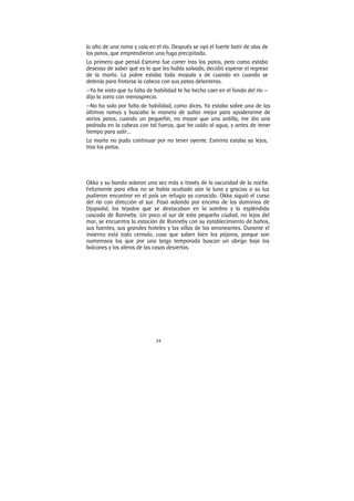 34
lo alto de una rama y caía en el río. Después se oyó el fuerte batir de alas de
los patos, que emprendieron una fuga precipitada.
Lo primero que pensó Esmirra fue correr tras los patos, pero como estaba
deseosa de saber qué es lo que les habla salvado, decidió esperar el regreso
de la marta. La pobre estaba toda mojada y de cuando en cuando se
detenía para frotarse la cabeza con sus patas delanteras.
—Ya he visto que tu falta de habilidad te ha hecho caer en el fondo del río —
dijo la zorra con menosprecio.
—No ha sido por falta de habilidad, como dices. Ya estaba sobre una de las
últimas ramas y buscaba la manera de saltar mejor para apoderarme de
varios patos, cuando un pequeñín, no mayor que una ardilla, me dio una
pedrada en la cabeza con tal fuerza, que he caído al agua, y antes de tener
tiempo para salir...
La marta no pudo continuar por no tener oyente. Esmirra estaba ya lejos,
tras los patos.
Okka y su banda volaron una vez más a través de la oscuridad de la noche.
Felizmente para ellos no se había ocultado aún la luna y gracias a su luz
pudieron encontrar en el país un refugio ya conocido. Okka siguió el curso
del río con dirección al sur. Pasó volando por encima de los dominios de
Djupadal, los tejados que se destacaban en la sombra y la espléndida
cascada de Ronneby. Un poco al sur de esta pequeña ciudad, no lejos del
mar, se encuentra la estación de Ronneby con su establecimiento de baños,
sus fuentes, sus grandes hoteles y las villas de los veraneantes. Durante el
invierno está todo cerrado, cosa que saben bien los pájaros, porque son
numerosos los que por una larga temporada buscan un abrigo bajo los
balcones y los aleros de las casas desiertas.
 