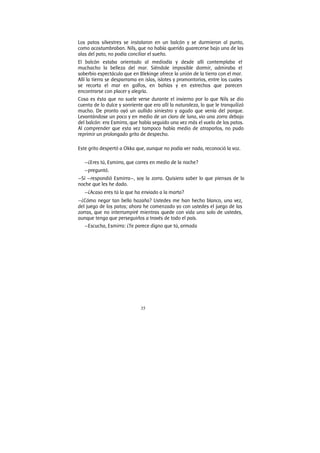 35
Los patos silvestres se instalaron en un balcón y se durmieron al punto,
como acostumbraban. Nils, que no había querido guarecerse bajo una de las
alas del pato, no podía conciliar el sueño.
El balcón estaba orientado al mediodía y desde allí contemplaba el
muchacho la belleza del mar. Siéndole imposible dormir, admiraba el
soberbio espectáculo que en Blekinge ofrece la unión de la tierra con el mar.
Allí la tierra se desparrama en islas, islotes y promontorios, entre los cuales
se recorta el mar en golfos, en bahías y en estrechos que parecen
encontrarse con placer y alegría.
Cosa es ésta que no suele verse durante el invierno por lo que Nils se dio
cuenta de lo dulce y sonriente que era allí la naturaleza, lo que le tranquilizó
mucho. De pronto oyó un aullido siniestro y agudo que venía del parque.
Levantándose un poco y en medio de un claro de luna, vio una zorra debajo
del balcón: era Esmirra, que había seguido una vez más el vuelo de los patos.
Al comprender que esta vez tampoco había medio de atraparlos, no pudo
reprimir un prolongado grito de despecho.
Este grito despertó a Okka que, aunque no podía ver nada, reconoció la voz.
—¿Eres tú, Esmirra, que corres en medio de la noche?
—preguntó.
—Sí —respondió Esmirra—, soy la zorra. Quisiera saber lo que piensas de la
noche que les he dado.
—¿Acaso eres tú la que ha enviado a la marta?
—¿Cómo negar tan bella hazaña? Ustedes me han hecho blanco, una vez,
del juego de los patos; ahora he comenzado yo con ustedes el juego de las
zorras, que no interrumpiré mientras quede con vida uno solo de ustedes,
aunque tenga que perseguirlos a través de todo el país.
—Escucha, Esmirra: ¿Te parece digno que tú, armada
 