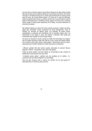 38
Una vez lleno el buche, volaron hacia Oland. Ninguno de ellos había estado
allí, pero la pata gris les había indicado los medios para orientarse. No tenían
más que ir rectamente hacia el sur, hasta que encontrasen el camino de las
aves de paso, de donde debían seguir a lo largo de la costa de Blekinge.
Todos los pájaros que tienen su nido de invierno en el mar del Oeste y que al
llegar la primavera van a Finlandia o Rusia, siguen la misma ruta, y al pasar
hacen escala en Oland para reponerse de la fatiga. Los patos silvestres no
carecerían de guías.
No estaban todavía a la vista de la isla cuando comenzó a soplar una brisa
ligera que arrastraba masas compactas de humo blanquecino, como si
hubiera un incendio en alguna parte. Las espirales de humo fueron
espesándose y acabaron por envolverlos. No se percibía ningún olor y la
humareda no era negra ni seca, sino blanca y húmeda. Nils acabó por
comprender que aquello no era más que niebla.
Los patos se asustaron mucho cuando la niebla fue haciéndose tan espesa
que no podían distinguir nada más allá de su pico. Hasta allí habían volado
con el mayor orden; pero ahora comenzaban a distanciarse unos de otros,
separados por la niebla. Volaban en todas direcciones, extraviados.
—¡Mucho cuidado! ¡No den tantas vueltas, desanden el camino! ¡Nunca
llegarán a Oland! —les gritaban otras aves más ligeras.
Todos los patos sabían muy bien dónde se encontraba la isla y hacían lo
posible para comunicarse unos con otros.
—¡Cuidado, patos grises! —gritaba una voz perdida en la niebla—. Si
continúan por ese camino llegarán a la isla Rugen.
Para los que conocen más o menos un camino no es cosa grave el
desorientarse un momento; pero para los
 