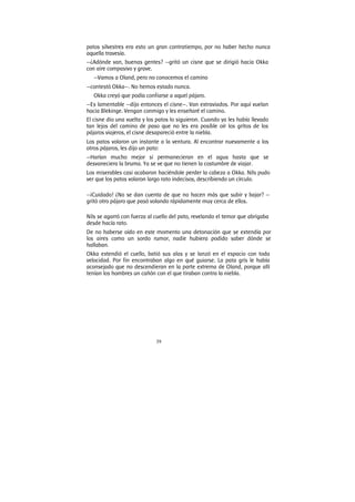 39
patos silvestres era esto un gran contratiempo, por no haber hecho nunca
aquella travesía.
—¿Adónde van, buenas gentes? —gritó un cisne que se dirigió hacia Okka
con aire compasivo y grave.
—Vamos a Oland, pero no conocemos el camino
—contestó Okka—. No hemos estado nunca.
Okka creyó que podía confiarse a aquel pájaro.
—Es lamentable —dijo entonces el cisne—. Van extraviados. Por aquí vuelan
hacia Blekinge. Vengan conmigo y les enseñaré el camino.
El cisne dio una vuelta y los patos lo siguieron. Cuando ya les había llevado
tan lejos del camino de paso que no les era posible oír los gritos de los
pájaros viajeros, el cisne desapareció entre la niebla.
Los patos volaron un instante a la ventura. Al encontrar nuevamente a los
otros pájaros, les dijo un pato:
—Harían mucho mejor si permanecieran en el agua hasta que se
desvaneciera la bruma. Ya se ve que no tienen la costumbre de viajar.
Los miserables casi acabaron haciéndole perder la cabeza a Okka. Nils pudo
ver que los patos volaron largo rato indecisos, describiendo un círculo.
—¡Cuidado! ¿No se dan cuenta de que no hacen más que subir y bajar? —
gritó otro pájaro que pasó volando rápidamente muy cerca de ellos.
Nils se agarró con fuerza al cuello del pato, revelando el temor que abrigaba
desde hacía rato.
De no haberse oído en este momento una detonación que se extendía por
los aires como un sordo rumor, nadie hubiera podido saber dónde se
hallaban.
Okka extendió el cuello, batió sus alas y se lanzó en el espacio con toda
velocidad. Por fin encontraban algo en qué guiarse. La pata gris le había
aconsejado que no descendieran en la parte extrema de Oland, porque allí
tenían los hombres un cañón con el que tiraban contra la niebla.
 