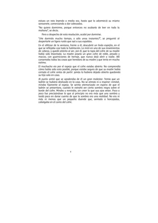 4
estuvo un rato leyendo a media voz, hasta que lo adormeció su mismo
sonsonete, comenzando a dar cabezadas.
“No quiero dormirme, porque entonces no acabaría de leer en toda la
mañana”, se decía.
Pero a despecho de esta resolución, acabó por dormirse.
“¿He dormido mucho tiempo, o sólo unos instantes?”, se preguntó al
despertarle un ligero ruido que oyó a sus espaldas.
En el alféizar de la ventana, frente a él, descubrió un lindo espejito, en el
que se reflejaba casi toda la habitación. Lo miró en uno de sus movimientos
de cabeza, y quedó atónito al ver, por él, que la tapa del cofre de su madre
había sido levantada. La madre poseía un gran cofre de roble, pesado y
macizo, con guarniciones de herraje, que nunca dejó abrir a nadie. Allí
conservaba todas las cosas que heredara de su madre y que tenía en mucha
estima.
El muchacho vio por el espejo que el cofre estaba abierto. No comprendía
cómo había sido esto posible, porque estaba seguro de que su madre había
cerrado el cofre antes de partir: jamás lo hubiera dejado abierto quedando
su hijo solo en casa.
Al punto sintió que se apoderaba de él un gran malestar. Temía que un
ladrón se hubiera deslizado en la casa. No se atrevía ni a respirar: inmóvil,
miraba fijamente al espejo. Se sentía atemorizado en espera de que el
ladrón se presentara, cuando le extrañó ver cierta sombra negra sobre el
borde del cofre. Miraba y remiraba, sin creer lo que sus ojos veían. Poco a
poco fue precisándose lo que al principio no era más que una sombra y
tardó poco en darse cuenta de que la sombra era una realidad. No era ni
más ni menos que un pequeño duende que, sentado a horcajadas,
cabalgaba en el canto del cofre.
 