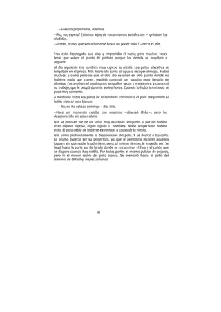 41
—Si están preparados, volemos.
—¡No, no, espera! Estamos lejos de encontramos satisfechos — gritaban los
aludidos.
—¿Creen, acaso, que van a hartarse hasta no poder volar? —decía el jefe.
Tras esto desplegaba sus alas y emprendía el vuelo; pero muchas veces
tenía que volver al punto de partida porque los demás se negaban a
seguirle.
Al día siguiente era también muy espesa la niebla. Los patos silvestres se
holgaban en el prado. Nils había ido junto al agua a recoger almejas. Había
muchas, y como pensara que al otro día estarían en otro punto donde no
hubiera nada que comer, resolvió construir un saquito para llenarlo de
almejas. Encontró en el prado unos junquillos secos y resistentes, y comenzó
su trabajo, que le ocupó durante varias horas. Cuando lo hubo terminado se
puso muy contento.
A mediodía todos los patos de la bandada corrieron a él para preguntarle si
había visto al pato blanco.
—No, no ha estado conmigo —dijo Nils.
—Hace un momento estaba con nosotros —observó Okka—, pero ha
desaparecido sin saber cómo.
Nils se puso en pie de un salto, muy asustado. Preguntó si por allí hablan
visto alguna raposa, algún águila u hombres. Nada sospechoso habían
visto. El pato debía de haberse extraviado a causa de la niebla.
Nils sintió profundamente la desaparición del pato. Y se dedicó a buscarlo.
La bruma parecía ser su protectora, ya que le permitiría recorrer aquellos
lugares sin que nadie le advirtiera; pero, al mismo tiempo, le impedía ver. Se
llegó hasta la parte sur de la isla donde se encuentran el faro y el cañón que
se dispara cuando hay niebla. Por todas partes el mismo pulular de pájaros,
pero ni el menor rastro del pato blanco. Se aventuró hasta el patio del
dominio de Ottenby, inspeccionando
 