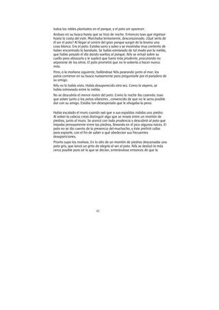 42
todos los robles plantados en el parque, y el pato sin aparecer.
Anduvo en su busca hasta que se hizo de noche. Entonces tuvo que regresar
hasta la costa del este. Marchaba lentamente, descorazonado. ¿Qué sería de
él sin el pato? Al llegar al centro del gran parque surgió de la bruma una
cosa blanca. Era el pato. Estaba sano y salvo y se mostraba muy contento de
haber encontrado la bandada. Se había extraviado de tal modo por la niebla,
que había pasado el día dando vueltas al parque. Nils se arrojó sobre su
cuello para abrazarlo y le suplicó que fuera más prudente, procurando no
separarse de los otros. El pato prometió que no lo volvería a hacer nunca
más.
Pero, a la mañana siguiente, hallándose Nils paseando junto al mar, los
patos corrieron en su busca nuevamente para preguntarle por el paradero de
su amigo.
Nils no lo había visto. Había desaparecido otra vez. Como la víspera, se
había extraviado entre la niebla.
No se descubría el menor rastro del pato. Como la noche iba cayendo, tuvo
que volver junto a los patos silvestres , convencido de que no le seria posible
dar con su amigo. Estaba tan desesperado que le ahogaba la pena.
Había escalado el muro cuando oyó que a sus espaldas rodaba una piedra.
Al volver la cabeza creyó distinguir algo que se movía entre un montón de
piedras, junto al muro. Se acercó con toda prudencia y descubrió al pato que
trepaba penosamente entre las piedras, llevando en el pico algunas raíces. El
pato no se dio cuenta de la presencia del muchacho, y éste prefirió callar
para espiarle, con el fin de saber a qué obedecían sus frecuentes
desapariciones.
Pronto supo los motivos. En lo alto de un montón de piedras descansaba una
pata gris, que lanzó un grito de alegría al ver al pato. Nils se deslizó lo más
cerca posible para oír lo que se decían, enterándose entonces de que la
 