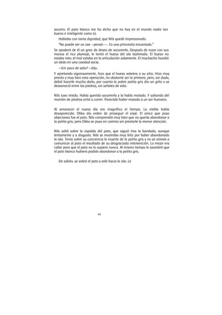 44
socorro. El pato blanco me ha dicho que no hay en el mundo nadie tan
bueno e inteligente como tú.
Hablaba con tanta dignidad, que Nils quedó impresionado.
“No puede ser un ave —pensó——. Es una princesita encantada.”
Se apoderó de él un gran de deseo de socorrerla. Después de rozar con sus
manos el rico plumaje, le tentó el hueso del ala lastimada. El hueso no
estaba roto; el mal estaba en la articulación solamente. El muchacho hundió
un dedo en una cavidad vacía.
—¡Un poco de valor! —dijo.
Y apretando vigorosamente, hizo que el hueso volviera a su sitio. Hizo muy
pronto y muy bien esta operación, no obstante ser la primera; pero, sin duda,
debió hacerle mucho daño, por cuanto la pobre patita gris dio un grito y se
desvaneció entre las piedras, sin señales de vida.
Nils tuvo miedo. Había querido socorrerla y la había matado. Y saltando del
montón de piedras echó a correr. Parecíale haber matado a un ser humano.
Al amanecer el nuevo día era magnífico el tiempo. La niebla había
desaparecido. Okka dio orden de proseguir el viaje. El único que puso
objeciones fue el pato. Nils comprendió muy bien que no quería abandonar a
la patita gris; pero Okka se puso en camino sin prestarle la menor atención.
Nils saltó sobre la espalda del pato, que siguió tras la bandada, aunque
lentamente y a disgusto. Nils se mostraba muy feliz por haber abandonado
la isla. Tenía sobre su conciencia la muerte de la patita gris y no se atrevía a
comunicar al pato el resultado de su desgraciada intervención. Lo mejor era
callar para que el pato no lo supiera nunca. Al mismo tiempo le asombró que
el pato blanco hubiera podido abandonar a la patita gris.
De súbito, se volvió el pato y voló hacia la isla. Le
 