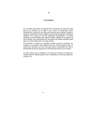 46
VI
LAS CORNEJAS
En los límites del cantón y del Haland hay una llanura de arena tan vasta
que de un extremo no se llega a ver el otro; los matorrales crecen
profusamente, excepto en una baja colina pétrea que atraviesa la región y
donde se encuentran enebros, serbales y hasta algunos grandes y frondosos
abedules. En la época en que Nils Holgersson acompañaba a los patos
silvestres, se veía también una pequeña cabaña rodeada de un pedazo de
tierra labrada, pero abandonada por las gentes que habían habitado aquel
lugar. La casita estaba vacía y el campo inculto.
Al abandonar la cabaña sus moradores habían cerrado la chimenea, las
ventanas y las puertas; pero olvidaron que una de las ventanas tenía un
cristal sólo sustituido con una tela, que fueron carcomiendo los años y
pudriéndola las lluvias, hasta que un día cedió bajo el pico de una corneja.
La colina pétrea, que se elevaba en el centro de la llanura no estaba tan
desierta como se hubiera podido creer; la habitaba un numeroso pueblo de
cornejas. Cla
 