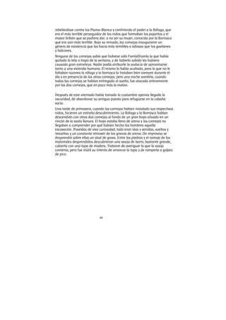 48
rebelándose contra los Pluma-Blanca y confiriendo el poder a la Ráfaga, que
era el más terrible perseguidor de los nidos que formaban los pajaritos y el
mayor bribón que se pudiera dar, a no ser su mujer, conocida por la Borrasca
que era aún más terrible. Bajo su reinado, las cornejas inauguraron un
género de existencia que las hacia más temibles y odiosas que los gavilanes
y halcones.
Ninguna de las cornejas sabía que hubiese sido FumlaDrumla la que había
quitado la tela o trapo de la ventana, y de haberlo sabido les hubiera
causado gran extrañeza. Nadie podía atribuirle la audacia de aproximarse
tanto a una vivienda humana. El mismo lo había ocultado, para lo que no le
faltaban razones la ráfaga y la borrasca la trataban bien siempre durante el
día y en presencia de las otras cornejas; pero una noche sombría, cuando
todas las cornejas se habían entregado al sueño, fue atacada arteramente
por las dos cornejas, que en poco más la matan.
Después de este atentado había tomado la costumbre apenas llegada la
oscuridad, de abandonar su antiguo puesto para refugiarse en la cabaña
vacía.
Una tarde de primavera, cuando las cornejas habían instalado sus respectivos
nidos, hicieron un extraño descubrimiento. La Ráfaga y la Borrasca habían
descendido con otras dos cornejas al fondo de un gran hoyo situado en un
rincón de la vasta llanura. El hoyo estaba lleno de arena y las cornejas no
llegaban a comprender por qué habían hecho los hombres aquella
excavación. Poseídas de viva curiosidad, todo eran idas y venidas, vueltas y
revueltas y un constante remover de los granos de arena. De improviso se
desprendió sobre ellas un alud de grava. Entre las piedras y el ramaje de los
matorrales desprendidos descubrieron una vasija de barro, bastante grande,
cubierta con una tapa de madera. Trataron de averiguar lo que la vasija
contenía, pero fue inútil su intento de arrancar la tapa y de romperla a golpes
de pico.
 