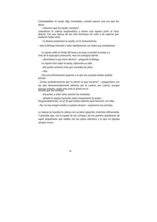 49
Contemplaban la vasija algo inmutadas, cuando oyeron una voz que les
decía:
—¿Quieren que les ayude, cornejas?
Levantaron la cabeza sorprendidas y vieron una raposa junto al hoyo
abierto. Era una raposa de las más hermosas de color y de aspecto que
pudieran haber visto.
—Si deseas prestamos tu ayuda, no la rechazaremos
—dijo la Ráfaga echando a volar rápidamente con todos sus compañeros.
La raposa saltó al fondo del hoyo y se puso a morder la vasija y a
tirar de la tapa para arrancarla; mas no consiguió abrirla.
—¿Acertarías lo que tiene dentro? —preguntó la Ráfaga.
La raposa hizo rodar la vasija, aplicando su oído.
—No puede contener más que monedas de plata
—dijo.
Esto era infinitamente superior a lo que las cornejas habían podido
pensar.
—¿Crees verdaderamente que es dinero lo que encierra? — preguntaron con
los ojos desmesuradamente abiertos por la codicia, por cuanto, aunque
parezca extraño, nadie ama más el dinero en el
mundo que las cornejas.
—Escuchen y oirán cómo suenan las monedas
—añadió la raposa haciendo rodar nuevamente la vasija—.
Desgraciadamente, no sé de qué medio valerme para hacerme con ellas.
—No, no hay ningún medio a nuestro alcance —suspiraron las cornejas.
La raposa se rascaba la cabeza con su pata izquierda, mientras reflexionaba.
Y pensaba que, con la ayuda de las cornejas, tal vez pudiera apoderarse de
aquel pequeñuelo que volaba con los patos silvestres y al que no lograba
atrapar nunca.
 