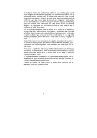 5
El muchacho había oído ciertamente hablar de los duendes; pero jamás
pudo imaginar que fuesen tan pequeños. No tendría mayor altura que el
ancho de la mano, sentado como se hallaba en el borde del cofre. Su cara
avejentada era rugosa e imberbe y vestía larga levita con calzón corto y
sombrero negro de anchas alas. Su aspecto era elegante y distinguido:
llevaba blondas blancas en las mangas y en el cuello, zapatos con hebilla y
ligas con grandes lazos. Del fondo del cofre había sacado un plastrón
bordado y lo examinaba tan detenidamente que no pudo advertir que el
muchacho se había despertado.
Este no salía de su asombro; pero, en verdad, no se asustó de tal duende; no
creía del caso tener miedo de cosa tan pequeña, y comoquiera que el duende
se hallaba absorto en su contemplación, hasta el punto de no ver ni oír nada,
pensó el muchacho que sería muy divertido hacerle blanco de una jugarreta:
meterle, por ejemplo, dentro del cofre, y echar sobre él la tapa o algo por el
estilo.
Al desviar la vista dio con la escopeta de su padre que colgaba de la pared y
un poco más allá las plantas que florecían ante la ventana. Por último, clavó
sus ojos en una vieja manga para cazar mariposas que habla en lo alto de
la ventana.
Distinguirla y cogerla fue todo uno, y enarbolándola corrió hacia el cofre; su
satisfacción no tuvo límites al ver lo felizmente que había llevado a cabo su
hazaña. El duende quedó preso en su red, bajo la cual yacía el pobrecito
imposibilitado para trepar.
En el primer momento el muchacho no supo qué hacer de su presa. Sólo se
preocupaba de agitar la manga hacia uno y otro lado para que el duende no
estuviera tranquilo y evitar que trepase.
Cansado el duende de tanta danza, le habló para suplicarle que le
devolviera la libertad, alegando que le
 