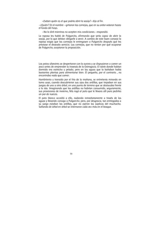 50
-¿Saben quién es el que podría abrir la vasija?- dijo al fin.
—¿Quién? Di el nombre —gritaron las cornejas, que en su ardor volaron hasta
el fondo del hoyo.
—No lo diré mientras no acepten mis condiciones —respondió.
La raposa les habló de Pulgarcito, afirmando que sería capaz de abrir la
vasija, por lo que debían obligarle a venir. A cambio de este buen consejo la
raposa exigía que las cornejas le entregasen a Pulgarcito después que les
prestase el deseado servicio. Las cornejas, que no tenían por qué ocuparse
de Pulgarcito, aceptaron la proposición.
Los patos silvestres se despertaron con la aurora y se dispusieron a comer un
poco antes de emprender la travesía de la Ostrogocia. El islote donde habían
dormido era estrecho y pelado; pero en las aguas que lo bañaban había
bastantes plantas para alimentarse bien. El pequeño, por el contrario , no
encontraba nada que comer.
Hambriento y transido por el frío de la mañana, se entretenía mirando en
tomo suyo, cuando descubrieron sus ojos dos ardillas, que trepaban en sus
juegos de uno a otro árbol, en una punta de terreno que se destacaba frente
a la isla. Imaginando que las ardillas no habrían consumido, seguramente,
sus provisiones de invierno, Nils rogó al pato que le llevara allí para pedirles
un par de nueces.
El pato blanco accedió a ello, nadando inmediatamente a través de las
aguas y llevando consigo a Pulgarcito; pero, por desgracia, tan entregadas a
su juego estaban las ardillas, que no oyeron las súplicas del muchacho.
Saltando de árbol en árbol se internaron cada vez más en el bosque.
 