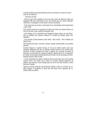 52
a donde estaban los patos silvestres; pero las cornejas no hacían el menor
caso de sus súplicas.
Entonces les dijo:
—Pero ¿es que entre ustedes no hay una sola capaz de llevarme sobre sus
espaldas? Me han maltratado ya de tal manera que me siento dolorido.
Tómenme a horcajadas; no me tiraré a tierra, lo prometo.
—Si tú crees que nos vamos a preocupar de tu comodidad, estás equivocado
—dijo el jefe.
Pero surgió entonces un pajarraco erizado, que tenía una pluma blanca en
una de sus alas, y que, saliendo del grupo, dijo:
—Oye, Ráfaga, ¿no es preferible que Pulgarcito llegue entero, en una pieza,
que no partido por nuestros tirones? Yo trataré de llevarlo sobre mis
espaldas.
—Si tú puedes, Fumla-Drumla, tanto mejor —dijo el jefe—. Pero cuidado con
dejarle caer.
Nils experimentó gran contento, porque aquello representaba una partida
ganada.
Cuando llegaron a nuestra llanura, el sol ya se había puesto, pero aún
quedaba resplandor del día. La Ráfaga expidió primero una corneja para
anunciar el éxito completo del rapto, y apenas fue conocida la nueva, la
Borrasca y centenares de cornejas acudieron volando para ver a Pulgarcito.
En medio de los gritos ensordecedores que hacían oír los dos grupos, Fumla-
Drumla susurró a Nils al oído:
—Te has mostrado tan digno y valeroso durante ese viaje, que te he tomado
mucho cariño. Por tanto, voy a darte un consejo: apenas lleguemos te
pedirán que ejecutes cierto trabajo que tal vez te sea fácil llevarlo a cabo;
pero pon cuidado.
Algunos minutos después Fumla-Drumla dejaba a Nils en el fondo de un
gran agujero. El pequeñín se dejó caer por tierra como agotado por la
fatiga. Sobre su cabeza
 