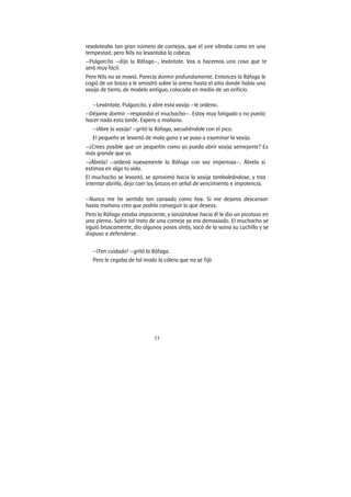 53
revoloteaba tan gran número de cornejas, que el aire vibraba como en una
tempestad; pero Nils no levantaba la cabeza.
—Pulgarcito —dijo la Ráfaga—, levántate. Vas a hacemos una cosa que te
será muy fácil.
Pero Nils no se movió. Parecía dormir profundamente. Entonces la Ráfaga le
cogió de un brazo y le arrastró sobre la arena hasta el sitio donde había una
vasija de tierra, de modelo antiguo, colocada en medio de un orificio.
—Levántate, Pulgarcito, y abre esta vasija —le ordeno.
—Déjame dormir —respondió el muchacho—. Estoy muy fatigado y no puedo
hacer nada esta tarde. Espera a mañana.
—¡Abre la vasija! —gritó la Ráfaga, sacudiéndole con el pico.
El pequeño se levantó de mala gana y se puso a examinar la vasija.
—¿Crees posible que un pequeñín como yo pueda abrir vasija semejante? Es
más grande que yo.
—¡Ábrela! —ordenó nuevamente la Ráfaga con voz imperiosa—. Ábrela si
estimas en algo tu vida.
El muchacho se levantó, se aproximó hacia la vasija tambaleándose, y tras
intentar abrirla, dejo caer los brazos en señal de vencimiento e impotencia.
—Nunca me he sentido tan cansado como hoy. Si me dejaras descansar
hasta mañana creo que podría conseguir lo que deseas.
Pero la Ráfaga estaba impaciente, y lanzándose hacia él le dio un picotazo en
una pierna. Sufrir tal trato de una corneja ya era demasiado. El muchacho se
irguió bruscamente, dio algunos pasos atrás, sacó de la vaina su cuchillo y se
dispuso a defenderse.
—¡Ten cuidado! —gritó la Ráfaga.
Pero le cegaba de tal modo la cólera que no se fijó
 