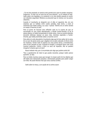 55
—Tú me has prestado un servicio más grande de lo que te puedes imaginar,
Pulgarcito —le dijo con un tono de voz muy distinto—; yo te salvaré la vida.
Salta sobre mis espaldas y te conduciré a un sitio donde pasarás la noche
con absoluta seguridad. Mañana ya procuraré que te reúnas con tus patos
silvestres.
Cuando el muchacho se despertó con el alba al siguiente día, vio con
sorpresa que se hallaba entre cuatro paredes, bajo techo, y creyó al
momento que había vuelto a su casa. Y pensó: “Dentro de un ratito vendrá
mi madre a traerme el café”.
Pero al punto de hacerse esta reflexión cayó en la cuenta de que se
encontraba en una casita abandonada, a donde Fumla-Drumla, la de la
pluma blanca, le había transportado la tarde antes. Como se sentía dolorido,
encontró delicioso reposar un poco más, mientras esperaba a Fumla-
Drumla, que había prometido volver a reunirse con él.
Pero allá en lo alto descubrió el muchacho algo que le hizo saltar de la cama.
Era un par de panes secos, que colgaban de un palo colocado al efecto entre
las traviesas. Tenían todo el aspecto de unos panes duros y enmohecidos,
pero el pan siempre es pan. Empuñó el hurgón y consiguió hacer caer unos
cuantos pedacitos. Comió y llenó su saco de repuesto. ¡No se pueden
imaginar lo bueno que es el pan!
Buscó todavía más, por si encontraba aún algo que pudiera serle útil.
“Voy a apoderarme de todo lo que pueda necesitar, porque nadie parece
quererlo”, se dijo.
Pero no había muchas cosas que escoger; la mayor parte de los objetos que
allí había eran demasiado pesados o demasiado grandes para poder cargar
con ellos. No pudo llevarse más que unas cuantas cerillas.
Saltó sobre la mesa, y con ayuda de la cortina ascen
 