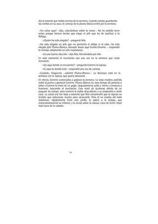 56
dió al estante que había encima de la ventana. Cuando estaba guardando
las cerillas en su saco, la corneja de la pluma blanca entró por la ventana.
—¡Ya estoy aquí! —dijo, colocándose sobre la mesa—. No he podido venir
antes porque hemos tenido que elegir el jefe que ha de sustituir a la
Ráfaga.
—¿Quién ha sido elegido? —preguntó Nils.
—Ha sido elegido un jefe que no permitirá el pillaje ni el robo. Ha sido
elegido jefe Pluma-Blanca, llamado hasta aquí Fumla-Drumla — respondió
la corneja, adoptando un aire majestuoso.
—Es una buena elección —dijo Nils, felicitándola por ello.
En este momento el muchacho oyó una voz en la ventana que creyó
reconocer.
—¿Es aquí donde se encuentra? —preguntó Esmirra la raposa.
—Sí, aquí es donde está —respondió una voz de corneja.
—Cuidado, Pulgarcito —advirtió Pluma-Blanca—. La Borrasca está en la
ventana con la raposa, que quiere devorarte.
En efecto, Esmirra comenzaba a golpear la ventana. La vieja madera podrida
cedió al punto y apareció Esmirra. Pluma-Blanca no tuvo tiempo de ponerse a
salvo y Esmirra la mató de un golpe. Seguidamente saltó a tierra y comenzó a
husmear, buscando al muchacho. Este trató de ocultarse detrás de un
paquete de estopa; pero Esmirra le había descubierto y se preparaba a darle
caza. La casita era tan baja y estrecha que Nils comprendió que la raposa no
tendría que esforzarse mucho para alcanzarle. Pero él no estaba del todo
indefenso; rápidamente frotó una cerilla, la aplicó a la estopa, que
instantáneamente se inflamó, y la arrojó sobre la raposa. Loca de terror, huyó
ésta fuera de la cabaña.
 