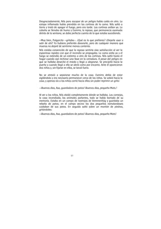 57
Desgraciadamente, Nils para escapar de un peligro había caído en otro. La
estopa inflamada había prendido en las cortinas de la cama. Nils saltó a
tierra y trató de apagar el fuego, pero era tarde. Las cortinas ardían ya. La
cabaña se llenaba de humo y Esmirra, la raposa, que permanecía asomada
detrás de la ventana, se daba perfecta cuenta de lo que estaba sucediendo.
—Muy bien, Pulgarcito —gritaba—. ¿Qué es lo que prefieres? ¿Dejarte asar o
salir de ahí? Yo hubiera preferido devorarte, pero de cualquier manera que
mueras no dejaré de sentirme menos contenta.
Nils estaba convencido de que la raposa sentiría viva satisfacción al ver la
espantosa rapidez con que el incendio se propagaba. La cama ardía ya y el
fuego se extendía de un extremo a otro de las cortinas. Nils saltó hasta el
hogar cuando oyó rechinar una llave en la cerradura. A pesar del peligro en
que se hallaba desechó el miedo y llegó a alegrarse. Se precipitó hacia la
puerta y cuando llegó a ella se abrió como por encanto. Ante él aparecieron
dos niños y, sin fijarse en ellos, se lanzó fuera.
No se atrevió a separarse mucho de la casa. Esmirra debía de estar
vigilándola y era necesario permanecer cerca de los niños. Se volvió hacia la
casa, y apenas vio a los niños corrió hacia ellos sin poder reprimir un grito:
—¡Buenos días, Asa, guardadora de patos! ¡Buenos días, pequeño Mats.!
Al ver a los niños, Nils olvidó completamente dónde se hallaba. Las cornejas,
la casa incendiada, los animales parlantes, todo se había borrado de su
memoria. Estaba en un campo de rastrojos de Vemmenhög y guardaba un
rebaño de patos; en el campo vecino los dos pequeños esmalandases
cuidaban de sus patos. En seguida saltó sobre un montón de piedras,
gritándoles:
—¡Buenos días, Asa, guardadora de patos! ¡Buenos días, pequeño Mats!
 