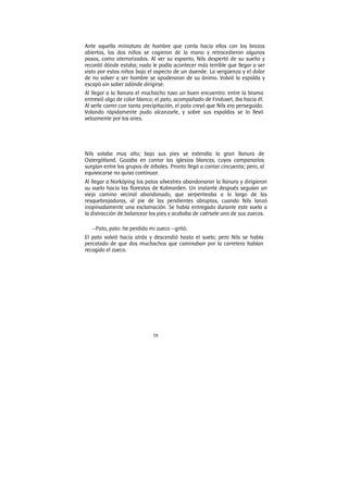 58
Ante aquella miniatura de hombre que corría hacia ellos con los brazos
abiertos, los dos niños se cogieron de la mano y retrocedieron algunos
pasos, como aterrorizados. Al ver su espanto, Nils despertó de su sueño y
recordó dónde estaba; nada le podía acontecer más terrible que llegar a ser
visto por estos niños bajo el aspecto de un duende. La vergüenza y el dolor
de no volver a ser hombre se apoderaron de su ánimo. Volvió la espalda y
escapó sin saber adónde dirigirse.
Al llegar a la llanura el muchacho tuvo un buen encuentro: entre la bruma
entrevió algo de color blanco; el pato, acompañado de Finduvet, iba hacia él.
Al verle correr con tanta precipitación, el pato creyó que Nils era perseguido.
Volando rápidamente pudo alcanzarle, y sobre sus espaldas se lo llevó
velozmente por los aires.
Nils volaba muy alto; bajo sus pies se extendía la gran llanura de
Ostergötland. Gozaba en contar las iglesias blancas, cuyos campanarios
surgían entre los grupos de árboles. Pronto llegó a contar cincuenta; pero, al
equivocarse no quiso continuar.
Al llegar a Norköping los patos silvestres abandonaron la llanura y dirigieron
su vuelo hacia las florestas de Kolmarden. Un instante después seguían un
viejo camino vecinal abandonado, que serpenteaba a lo largo de las
resquebrajaduras, al pie de las pendientes abruptas, cuando Nils lanzó
inopinadamente una exclamación. Se había entregado durante este vuelo a
la distracción de balancear los pies y acababa de caérsele uno de sus zuecos.
—Pato, pato: he perdido mi zueco —gritó.
El pato volvió hacia atrás y descendió hasta el suelo; pero Nils se había
percatado de que dos muchachos que caminaban por la carretera habían
recogido el zueco.
 