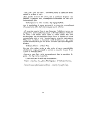 59
—Pato, pato —gritó de nuevo—. Remóntate pronto; es demasiado tarde.
Alguien ha recogido mi zueco.
Abajo, parados en medio del camino, Asa, la guardadora de patos, y su
hermano, el pequeño Mats, contemplaban curiosamente un zueco que
había caído del cielo.
—Lo han perdido los patos silvestres —dijo el pequeño Mats.
Asa, la guardadora de patos, permaneció un momento contemplándolo
silenciosamente. Al fin, dijo lentamente y con acento reflexivo:
—¿Te acuerdas, pequeño Mats, de que al pasar por Evedskloster, junto a una
granja, oímos relatar que había sido visto un duende vestido con pantalones
de cuero y que llevaba zuecos como un simple obrero? Más tarde
encontramos a una muchachita que había visto a un duende con zuecos,
que cabalgaba sobre un pato. Y cuando llegamos a nuestra casa, pequeño
Mats, vimos muy bien a un hombrecito vestido de este modo y que escapó
volando a caballo de un pato. Tal vez sea el mismo, que al pasar ha perdido
el zueco.
—Debe ser el mismo —contestó Mats.
Los dos niños daban vueltas y más vueltas al zueco, examinándolo
atentamente, porque, en verdad, no siempre se encuentra el zueco de un
duende en medio del camino.
—Espera un poco, Mats —gritó apresuradamente Asa, la guardadora de
patos—. Hay algo escrito en este lado.
—Sí, es cierto; pero las letras son tan pequeñitas...
—Déjame verlas. Aquí dice..., dice... Nils Holgersson de Vresta Vemmenhög.
—Nunca he visto nada más extraordinario —exclamó el pequeño Mats.
 